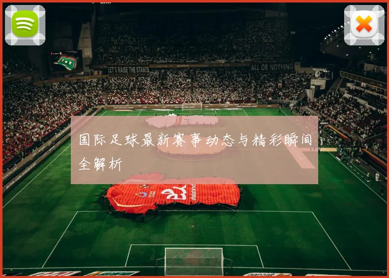 国际足球最新赛事动态与精彩瞬间全解析