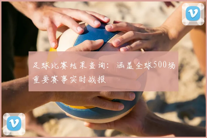 足球比赛结果查询:涵盖全球500场重要赛事实时战报